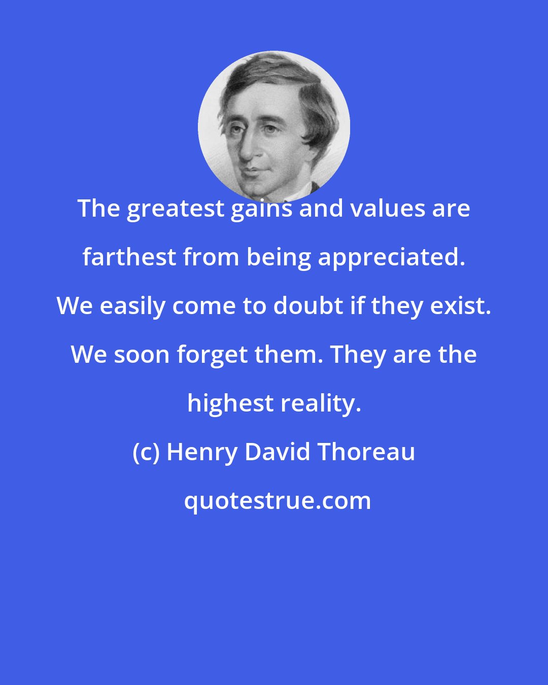 Henry David Thoreau: The greatest gains and values are farthest from being appreciated. We easily come to doubt if they exist. We soon forget them. They are the highest reality.