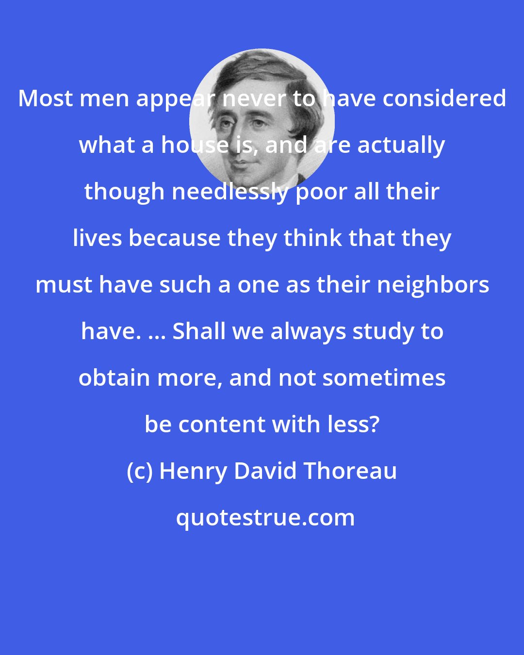 Henry David Thoreau: Most men appear never to have considered what a house is, and are actually though needlessly poor all their lives because they think that they must have such a one as their neighbors have. ... Shall we always study to obtain more, and not sometimes be content with less?