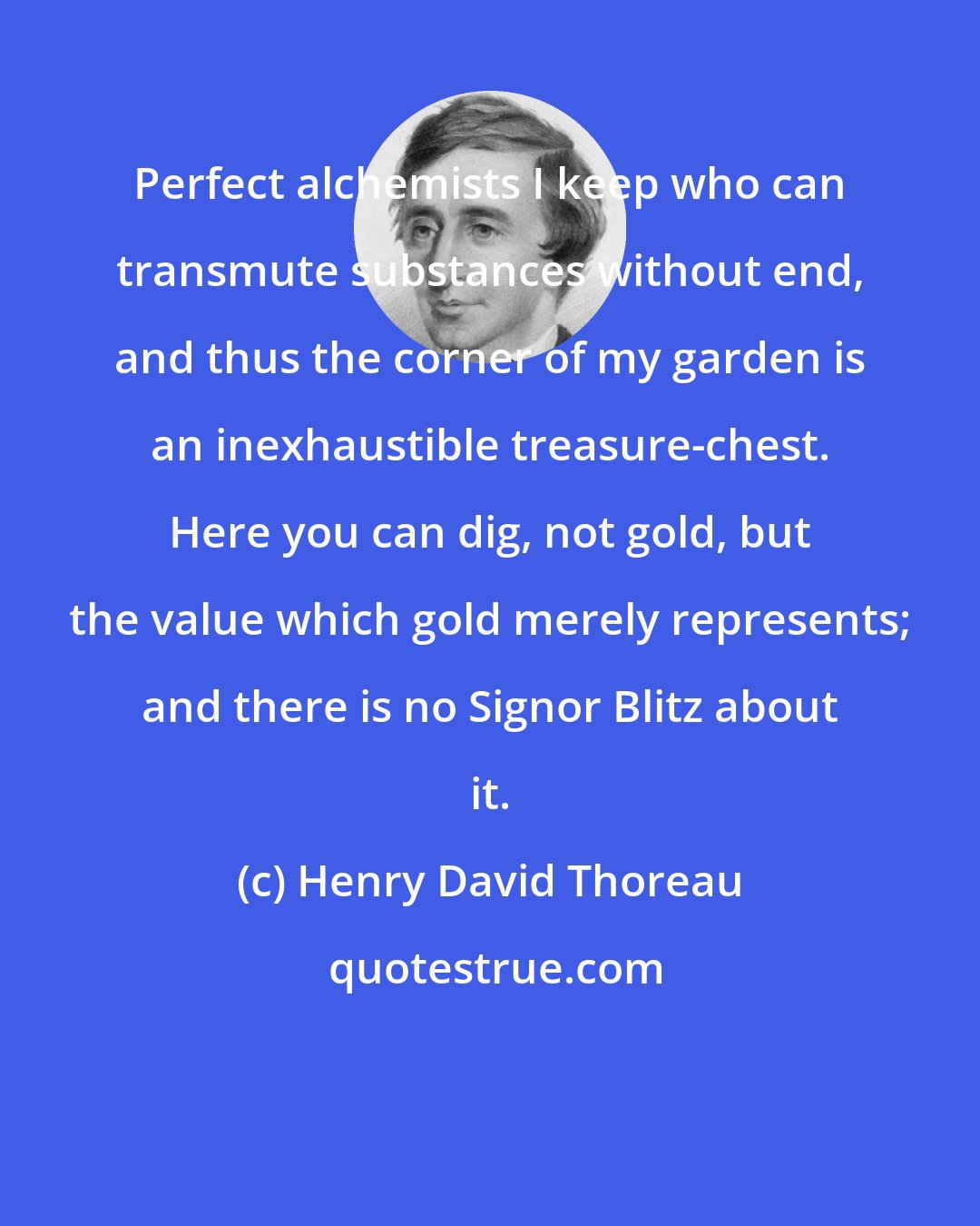 Henry David Thoreau: Perfect alchemists I keep who can transmute substances without end, and thus the corner of my garden is an inexhaustible treasure-chest. Here you can dig, not gold, but the value which gold merely represents; and there is no Signor Blitz about it.