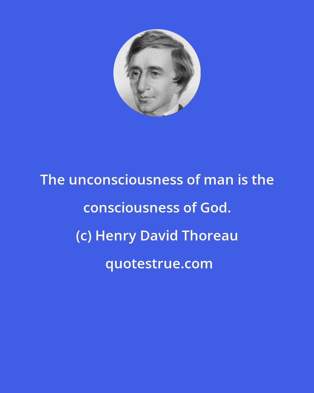 Henry David Thoreau: The unconsciousness of man is the consciousness of God.