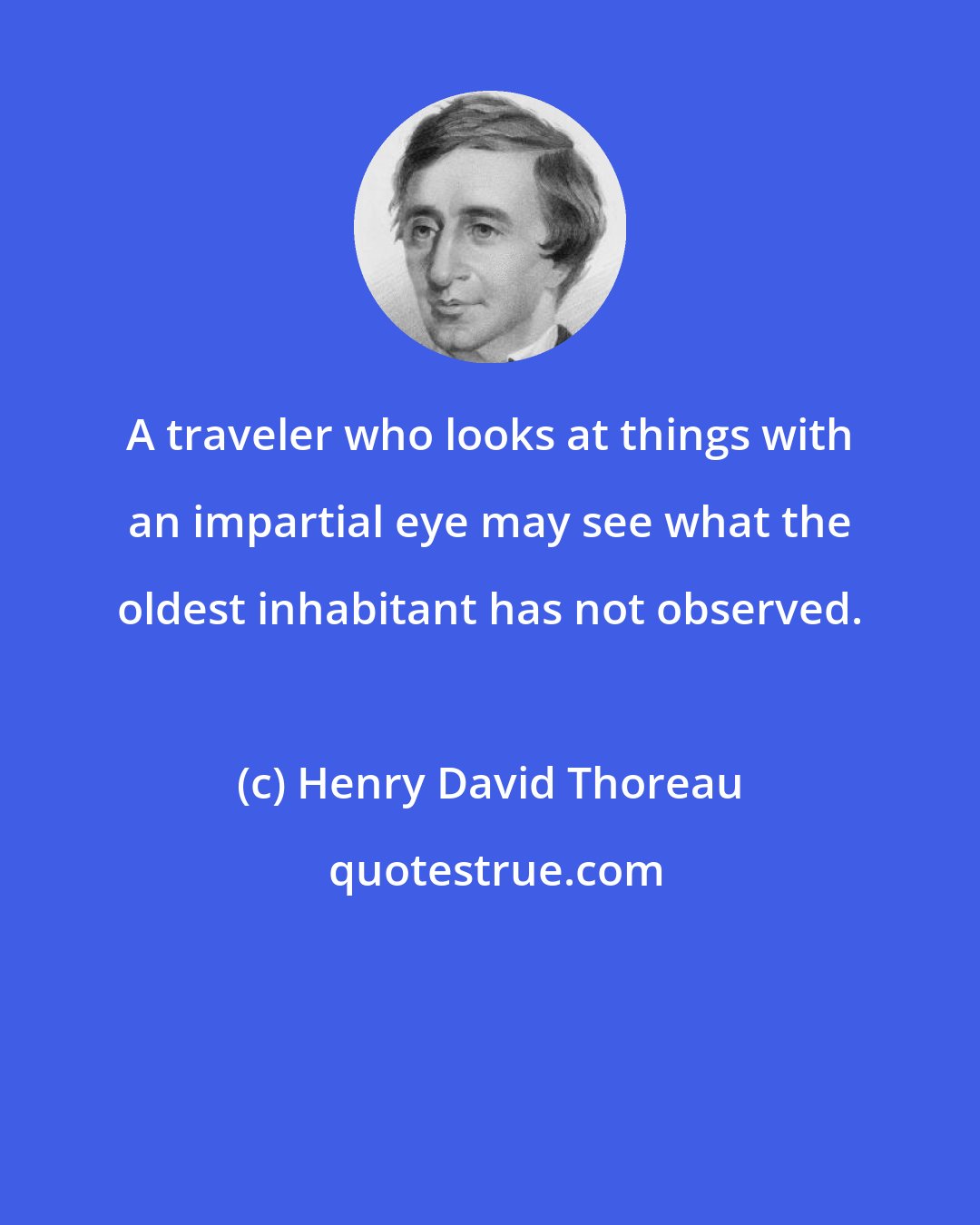 Henry David Thoreau: A traveler who looks at things with an impartial eye may see what the oldest inhabitant has not observed.