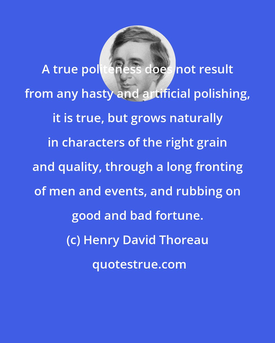 Henry David Thoreau: A true politeness does not result from any hasty and artificial polishing, it is true, but grows naturally in characters of the right grain and quality, through a long fronting of men and events, and rubbing on good and bad fortune.