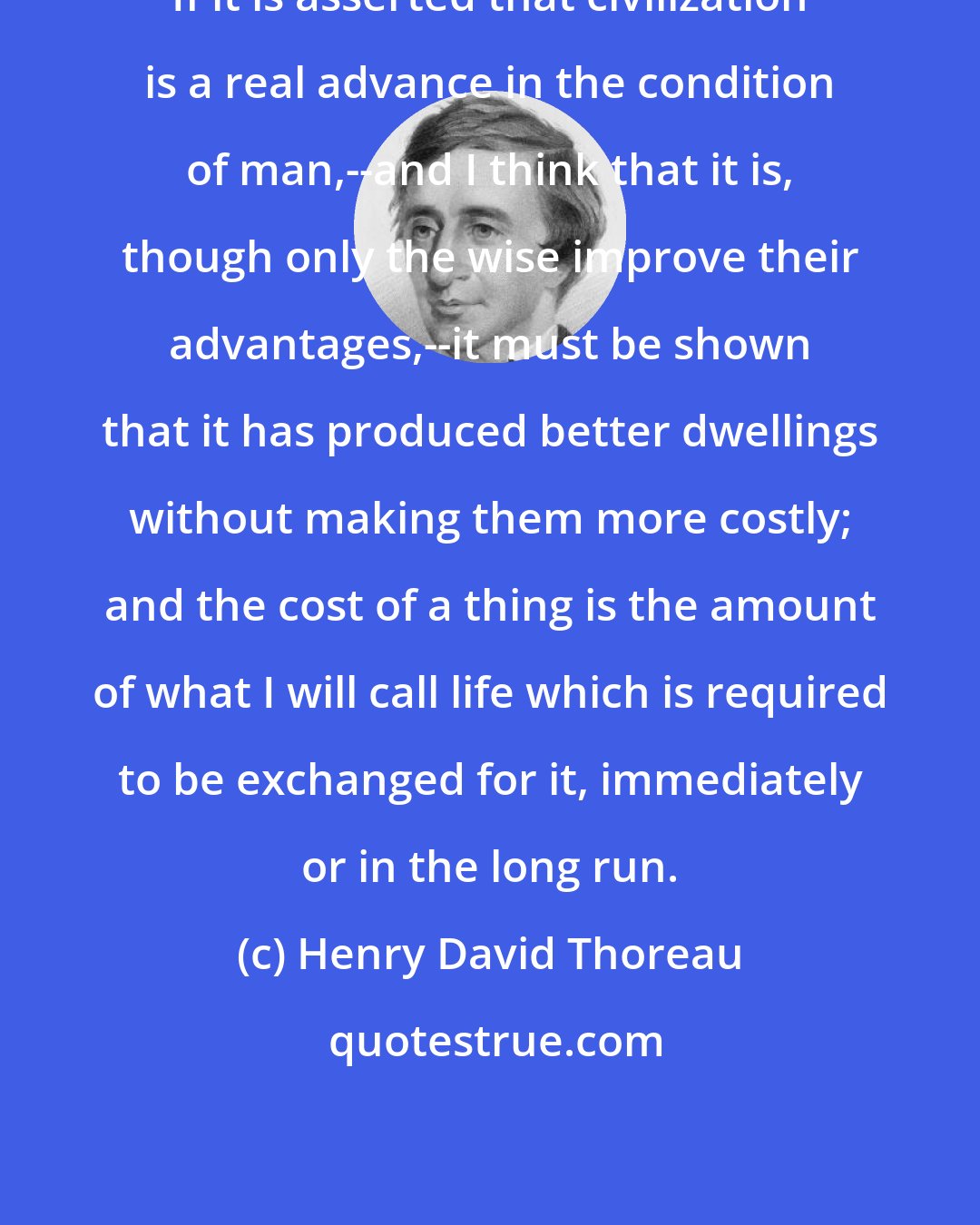Henry David Thoreau: If it is asserted that civilization is a real advance in the condition of man,--and I think that it is, though only the wise improve their advantages,--it must be shown that it has produced better dwellings without making them more costly; and the cost of a thing is the amount of what I will call life which is required to be exchanged for it, immediately or in the long run.