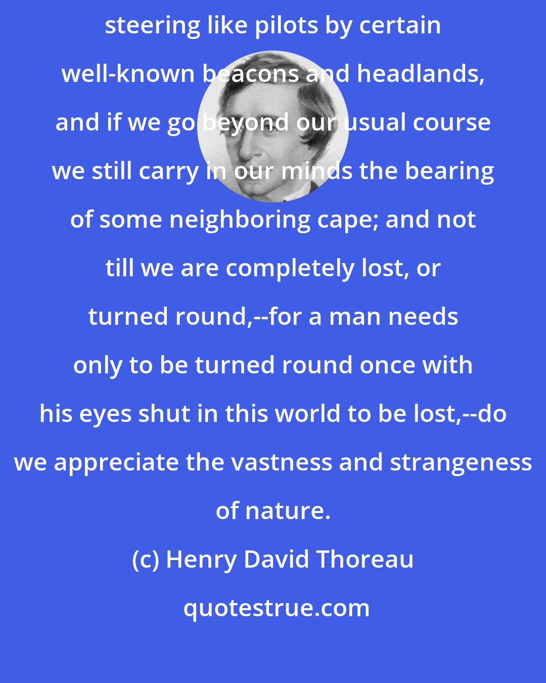 Henry David Thoreau: In our most trivial walks, we are constantly, though unconsciously, steering like pilots by certain well-known beacons and headlands, and if we go beyond our usual course we still carry in our minds the bearing of some neighboring cape; and not till we are completely lost, or turned round,--for a man needs only to be turned round once with his eyes shut in this world to be lost,--do we appreciate the vastness and strangeness of nature.