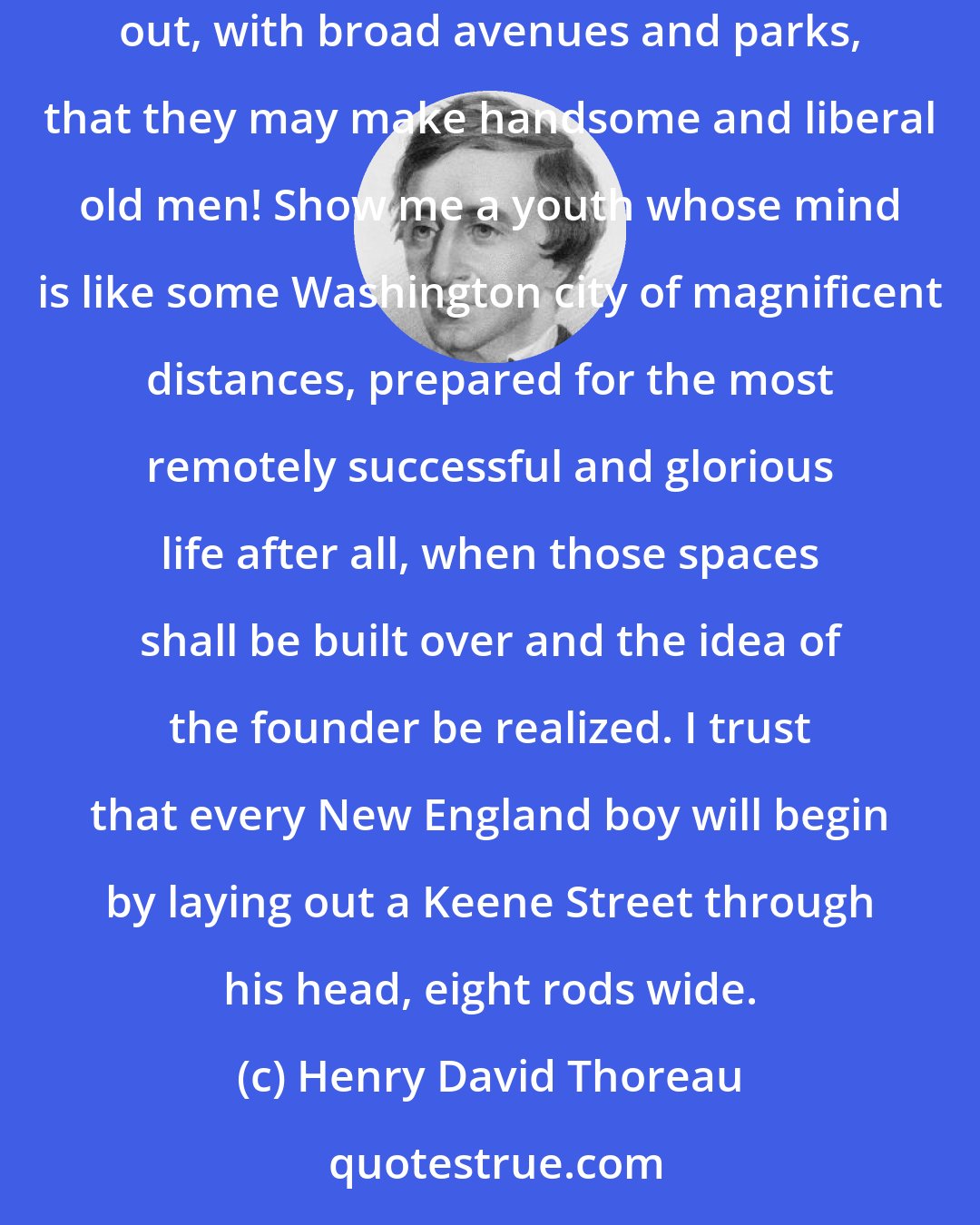 Henry David Thoreau: It is best to lay our plans widely in youth, for then land is cheap, and it is but too easy to contract our views afterward. Youths so laid out, with broad avenues and parks, that they may make handsome and liberal old men! Show me a youth whose mind is like some Washington city of magnificent distances, prepared for the most remotely successful and glorious life after all, when those spaces shall be built over and the idea of the founder be realized. I trust that every New England boy will begin by laying out a Keene Street through his head, eight rods wide.