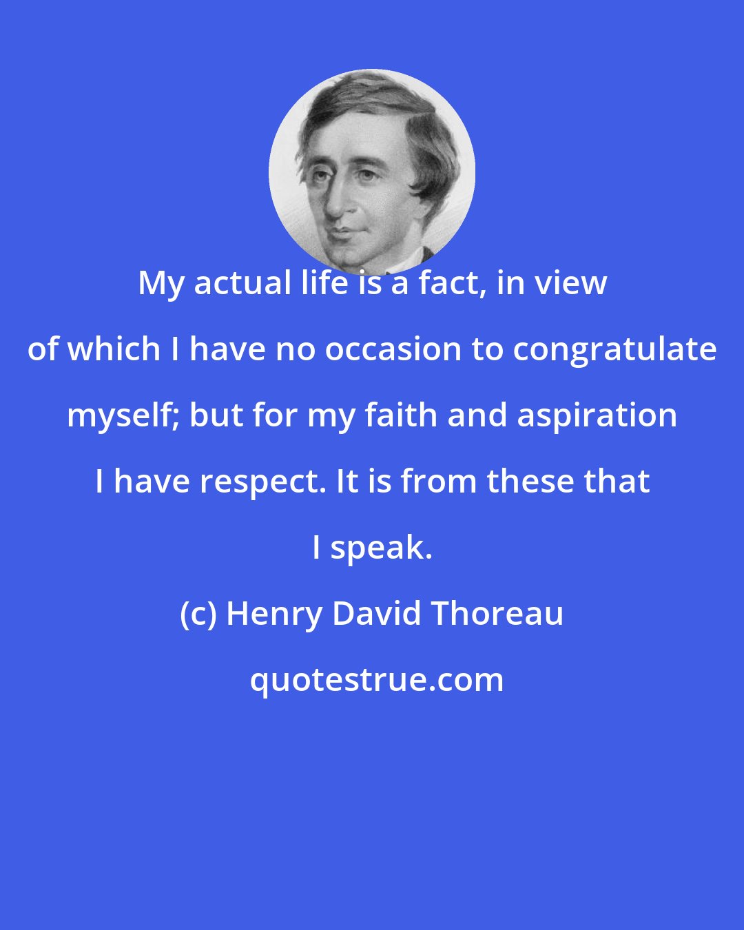 Henry David Thoreau: My actual life is a fact, in view of which I have no occasion to congratulate myself; but for my faith and aspiration I have respect. It is from these that I speak.