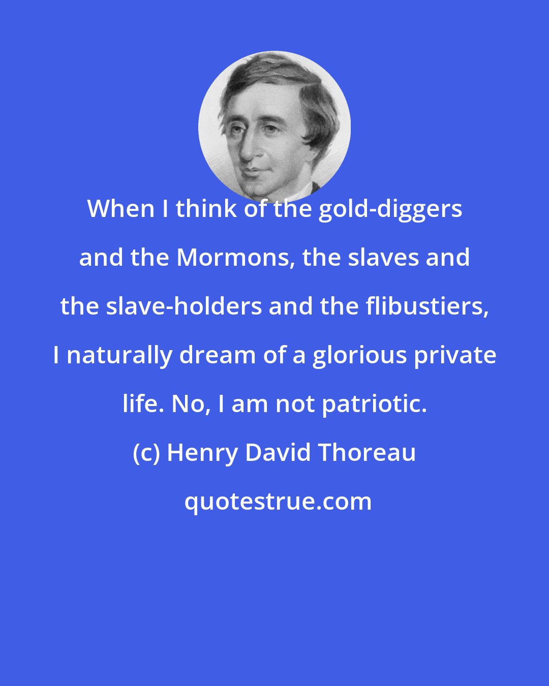 Henry David Thoreau: When I think of the gold-diggers and the Mormons, the slaves and the slave-holders and the flibustiers, I naturally dream of a glorious private life. No, I am not patriotic.
