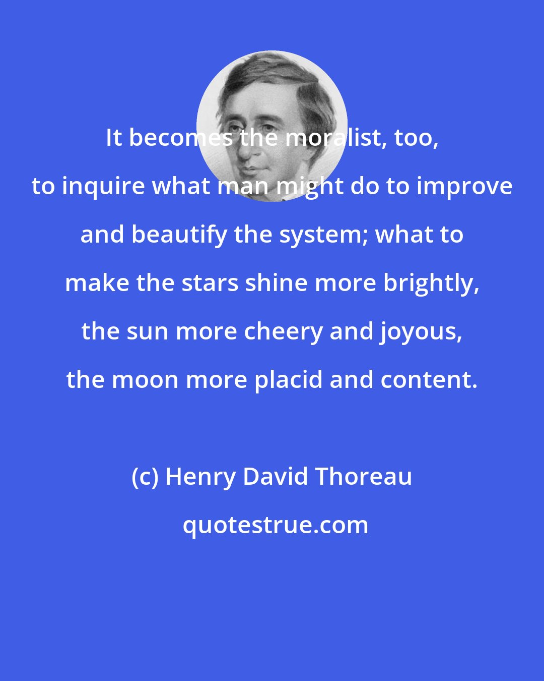 Henry David Thoreau: It becomes the moralist, too, to inquire what man might do to improve and beautify the system; what to make the stars shine more brightly, the sun more cheery and joyous, the moon more placid and content.