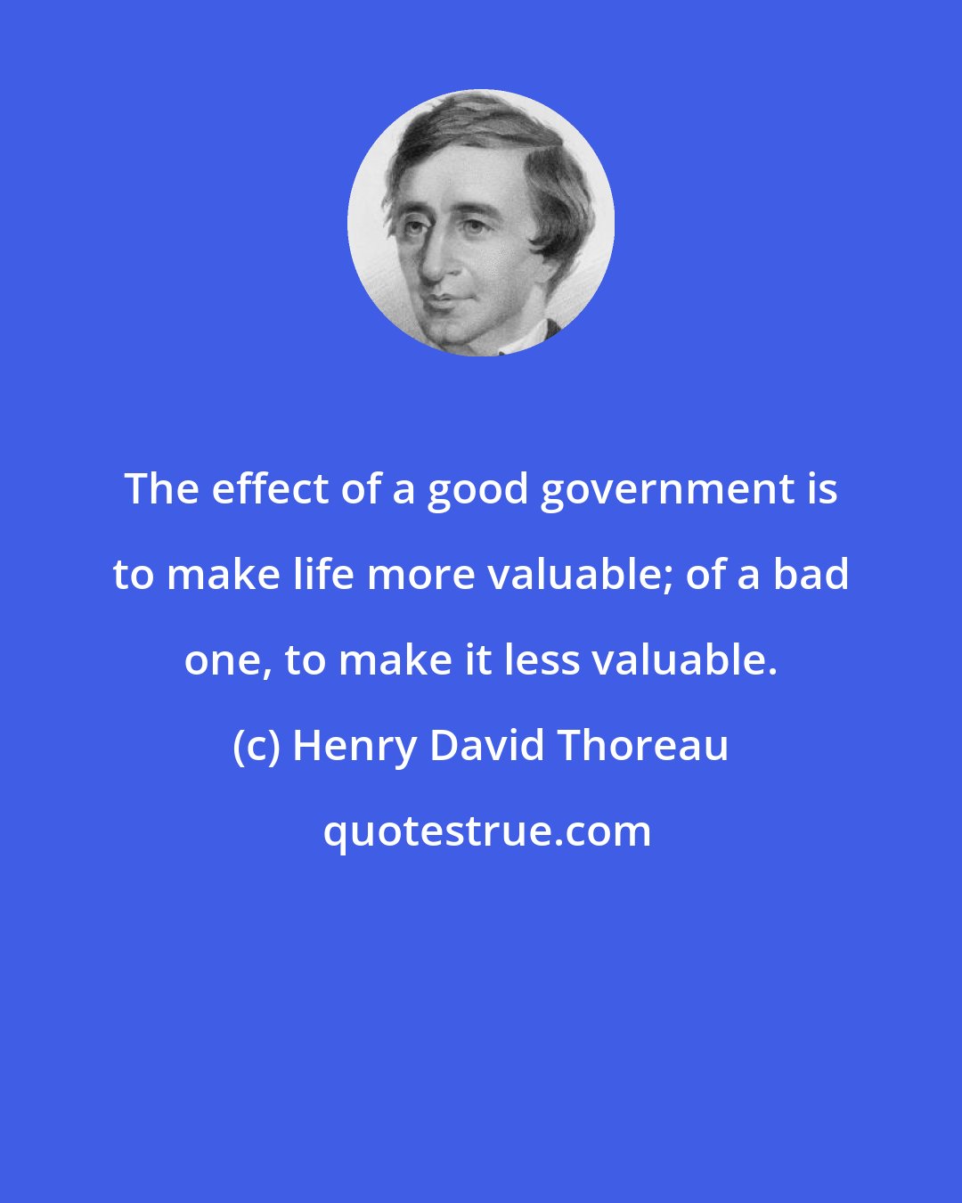 Henry David Thoreau: The effect of a good government is to make life more valuable; of a bad one, to make it less valuable.