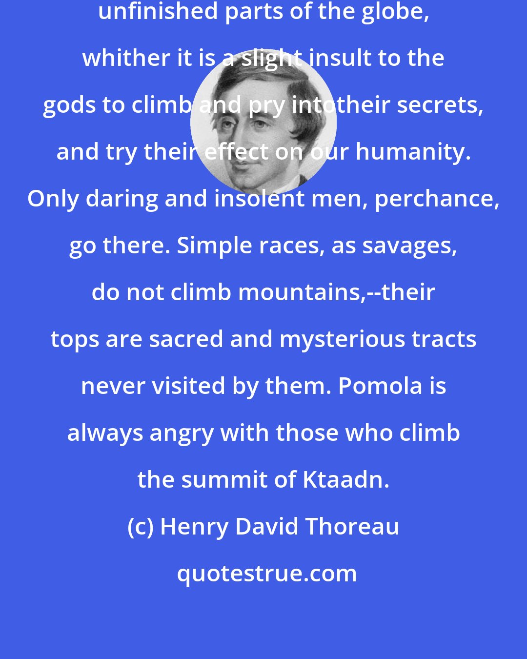Henry David Thoreau: The tops of mountains are among the unfinished parts of the globe, whither it is a slight insult to the gods to climb and pry intotheir secrets, and try their effect on our humanity. Only daring and insolent men, perchance, go there. Simple races, as savages, do not climb mountains,--their tops are sacred and mysterious tracts never visited by them. Pomola is always angry with those who climb the summit of Ktaadn.