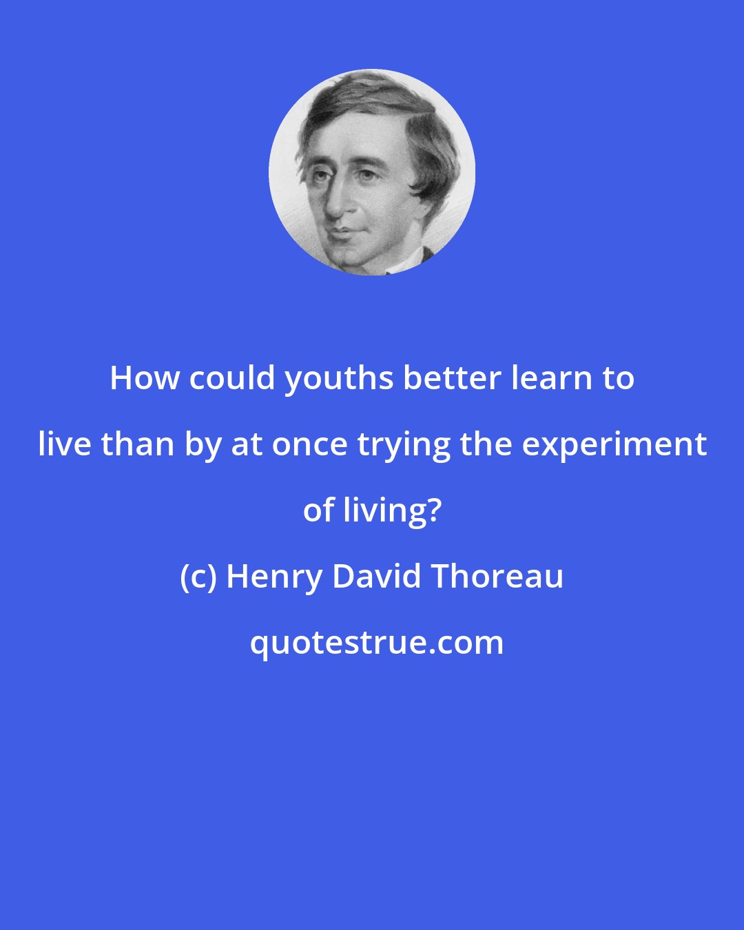 Henry David Thoreau: How could youths better learn to live than by at once trying the experiment of living?