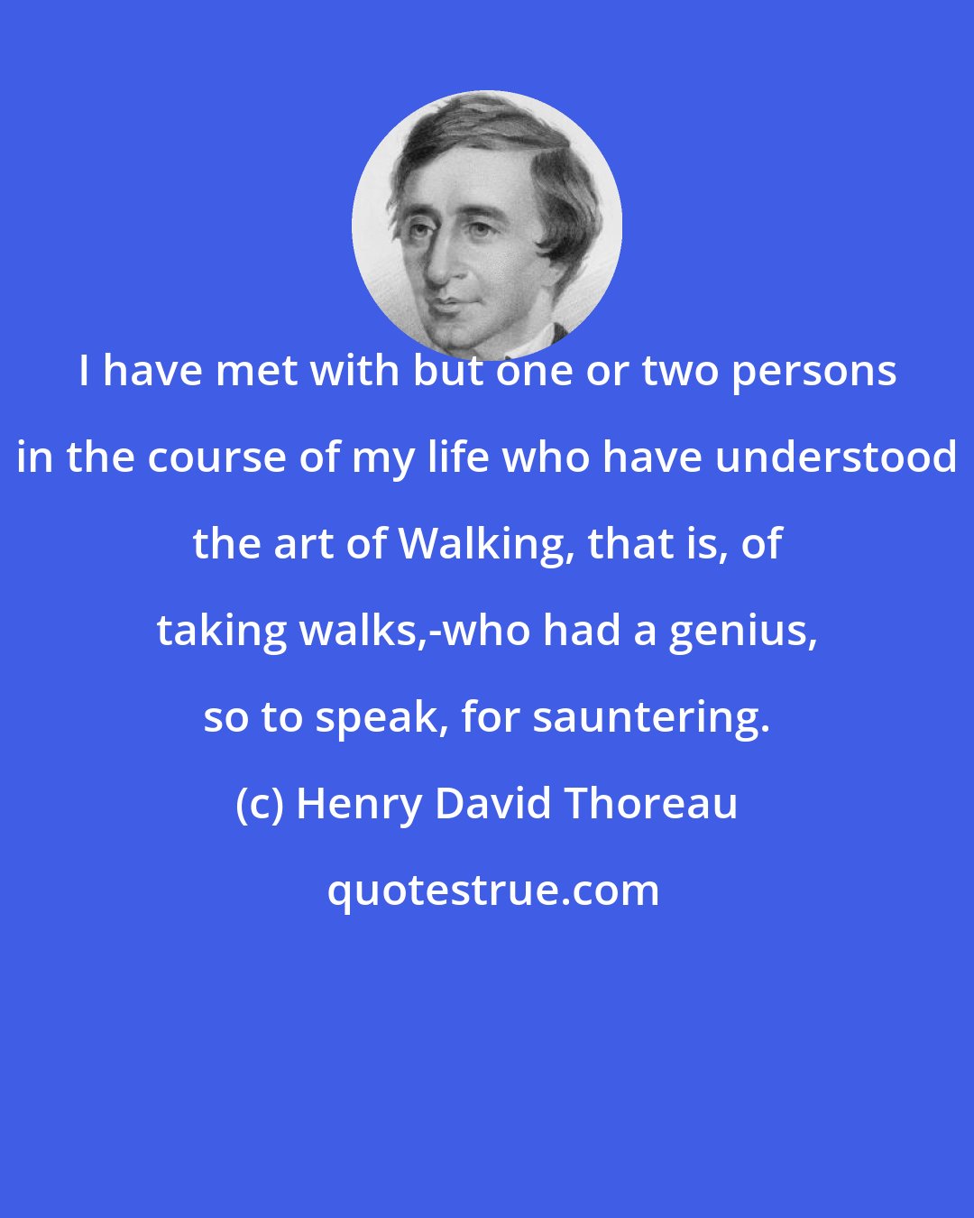 Henry David Thoreau: I have met with but one or two persons in the course of my life who have understood the art of Walking, that is, of taking walks,-who had a genius, so to speak, for sauntering.
