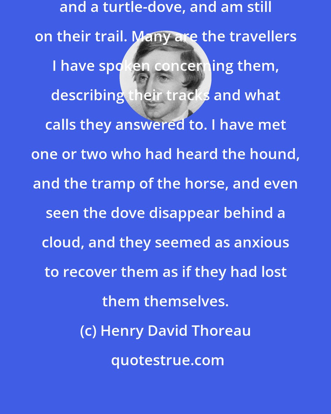 Henry David Thoreau: I long ago lost a hound, a bay horse, and a turtle-dove, and am still on their trail. Many are the travellers I have spoken concerning them, describing their tracks and what calls they answered to. I have met one or two who had heard the hound, and the tramp of the horse, and even seen the dove disappear behind a cloud, and they seemed as anxious to recover them as if they had lost them themselves.