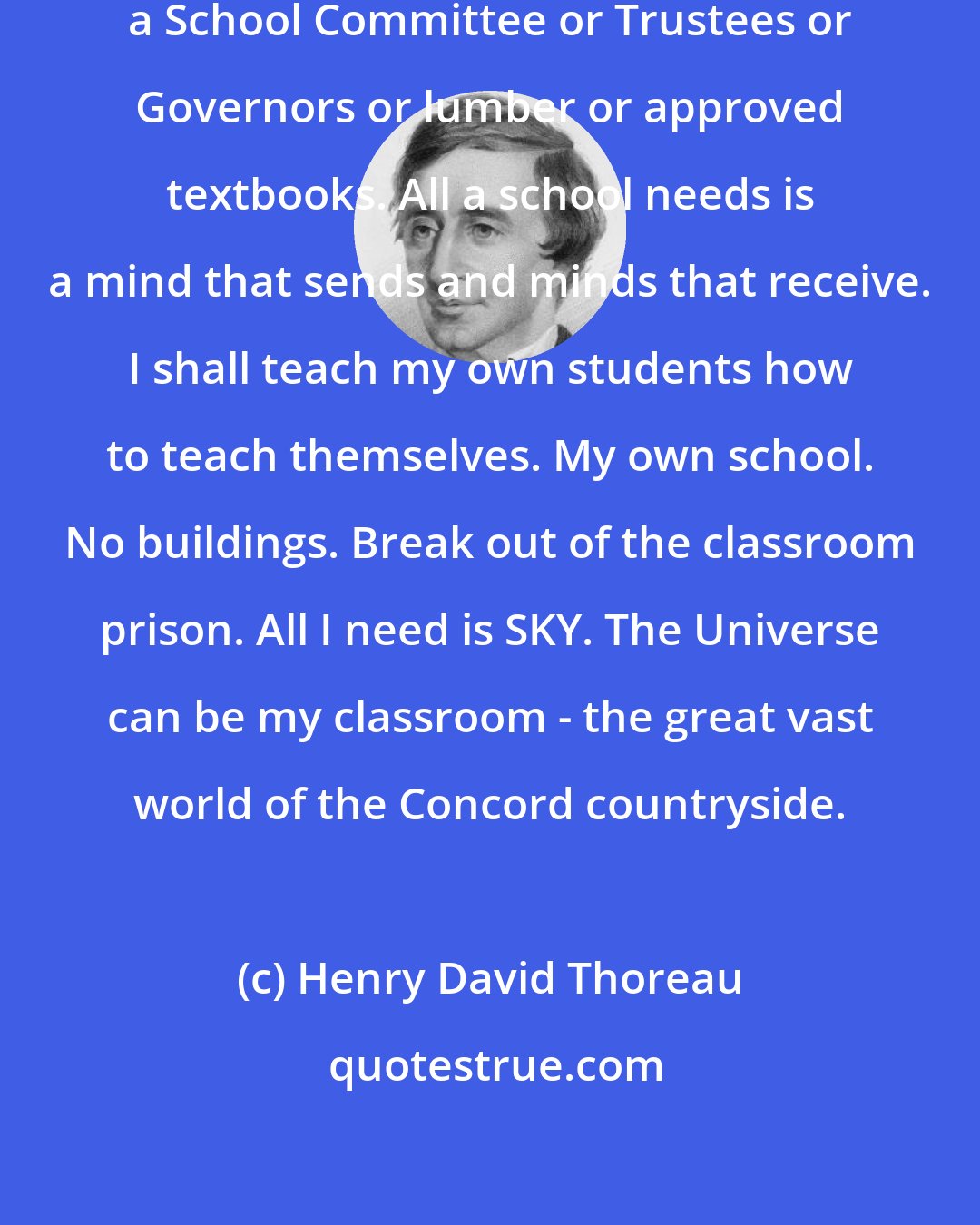 Henry David Thoreau: I realized a school doesn't need a School Committee or Trustees or Governors or lumber or approved textbooks. All a school needs is a mind that sends and minds that receive. I shall teach my own students how to teach themselves. My own school. No buildings. Break out of the classroom prison. All I need is SKY. The Universe can be my classroom - the great vast world of the Concord countryside.