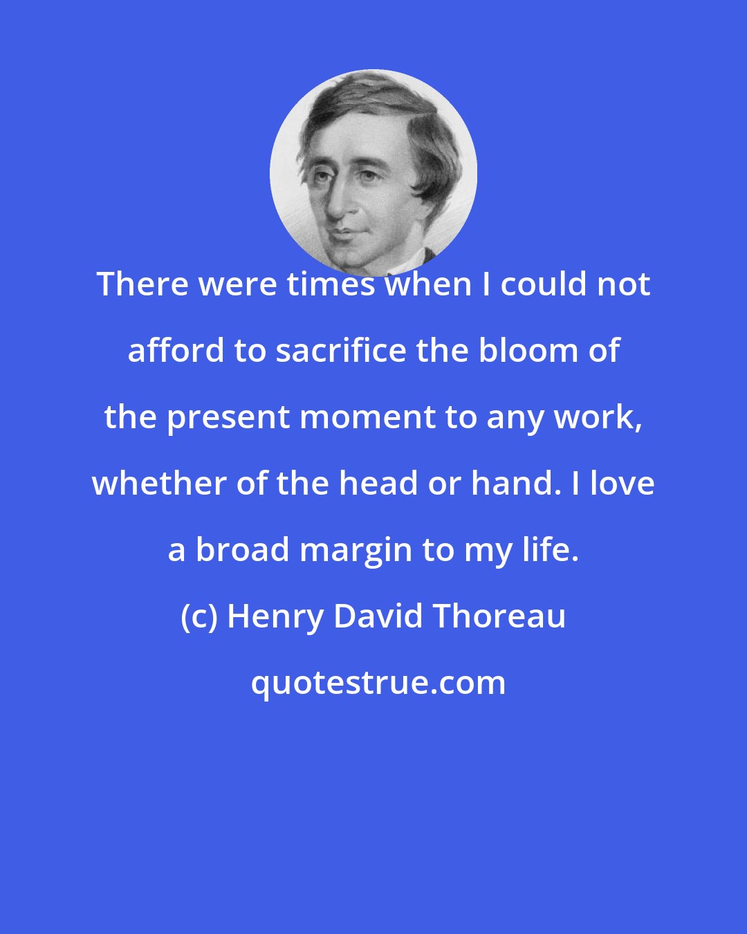 Henry David Thoreau: There were times when I could not afford to sacrifice the bloom of the present moment to any work, whether of the head or hand. I love a broad margin to my life.