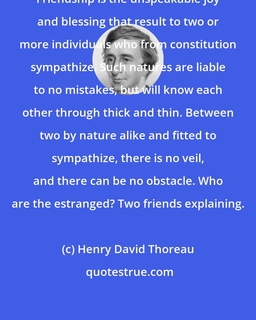 Henry David Thoreau: Friendship is the unspeakable joy and blessing that result to two or more individuals who from constitution sympathize. Such natures are liable to no mistakes, but will know each other through thick and thin. Between two by nature alike and fitted to sympathize, there is no veil, and there can be no obstacle. Who are the estranged? Two friends explaining.