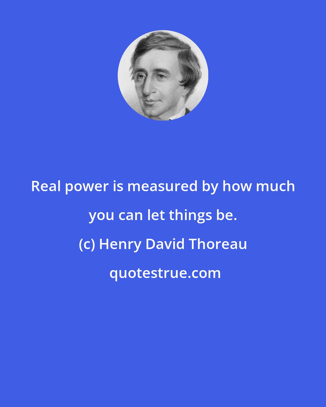 Henry David Thoreau: Real power is measured by how much you can let things be.