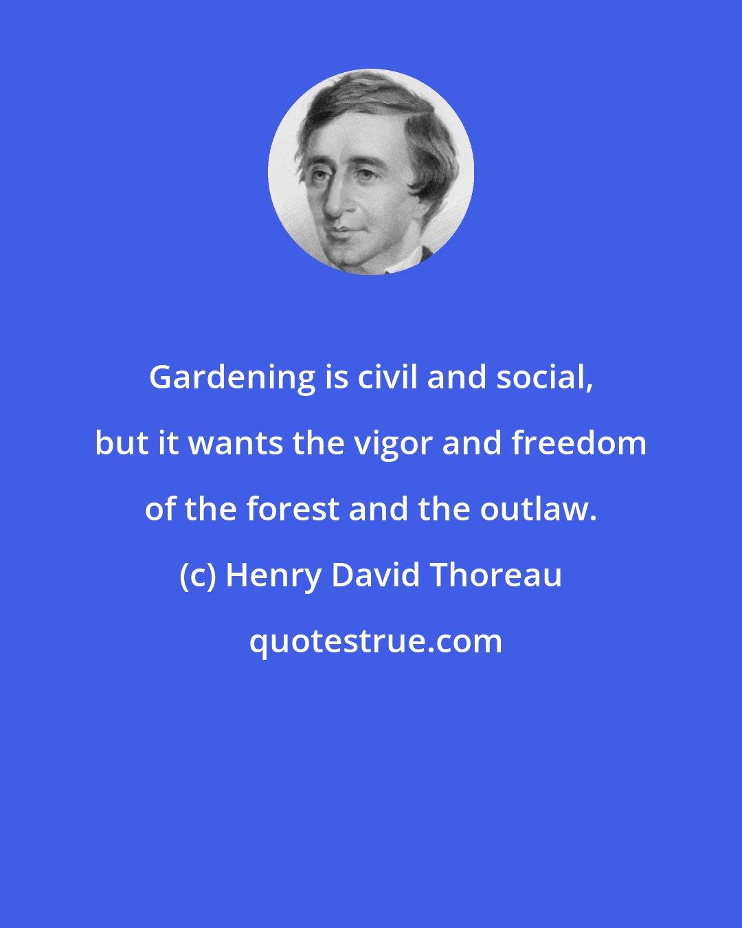 Henry David Thoreau: Gardening is civil and social, but it wants the vigor and freedom of the forest and the outlaw.