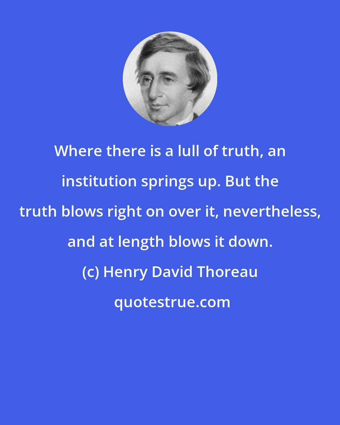 Henry David Thoreau: Where there is a lull of truth, an institution springs up. But the truth blows right on over it, nevertheless, and at length blows it down.