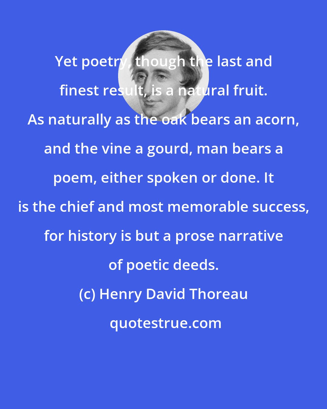 Henry David Thoreau: Yet poetry, though the last and finest result, is a natural fruit. As naturally as the oak bears an acorn, and the vine a gourd, man bears a poem, either spoken or done. It is the chief and most memorable success, for history is but a prose narrative of poetic deeds.