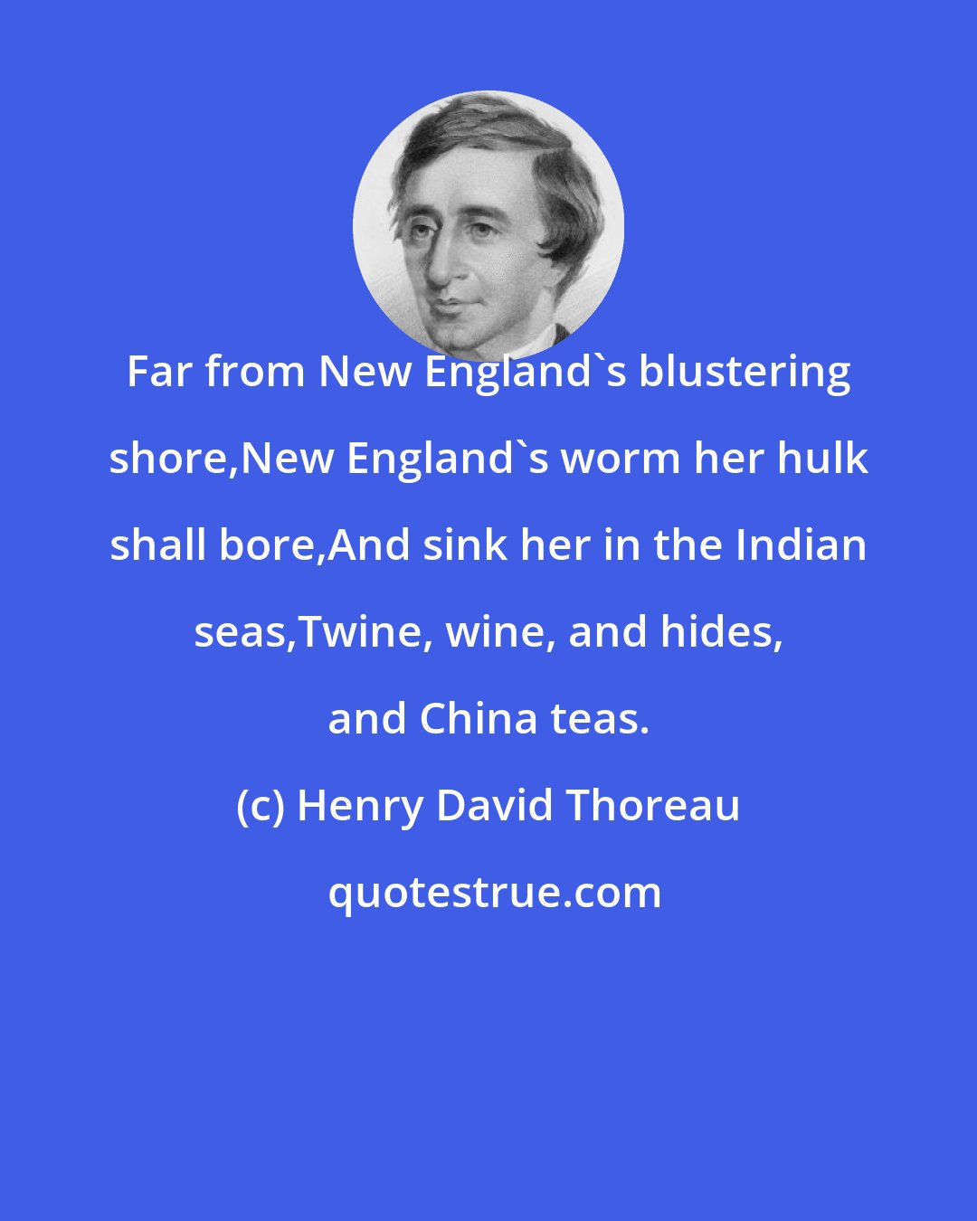 Henry David Thoreau: Far from New England's blustering shore,New England's worm her hulk shall bore,And sink her in the Indian seas,Twine, wine, and hides, and China teas.