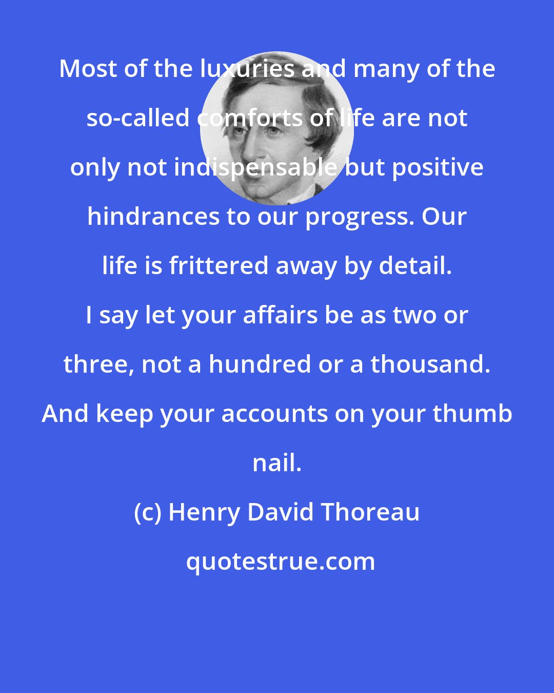 Henry David Thoreau: Most of the luxuries and many of the so-called comforts of life are not only not indispensable but positive hindrances to our progress. Our life is frittered away by detail. I say let your affairs be as two or three, not a hundred or a thousand. And keep your accounts on your thumb nail.