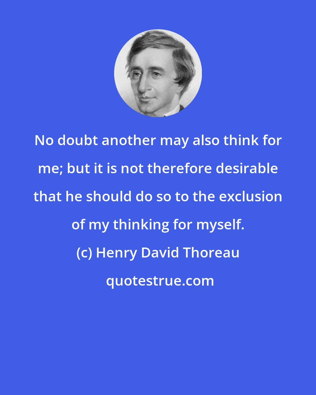 Henry David Thoreau: No doubt another may also think for me; but it is not therefore desirable that he should do so to the exclusion of my thinking for myself.