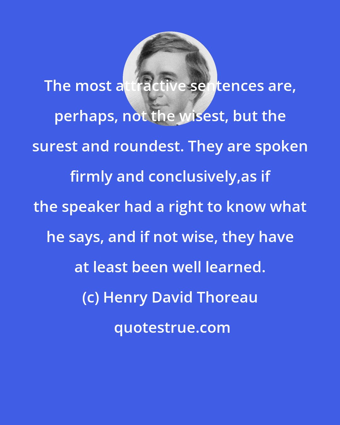 Henry David Thoreau: The most attractive sentences are, perhaps, not the wisest, but the surest and roundest. They are spoken firmly and conclusively,as if the speaker had a right to know what he says, and if not wise, they have at least been well learned.