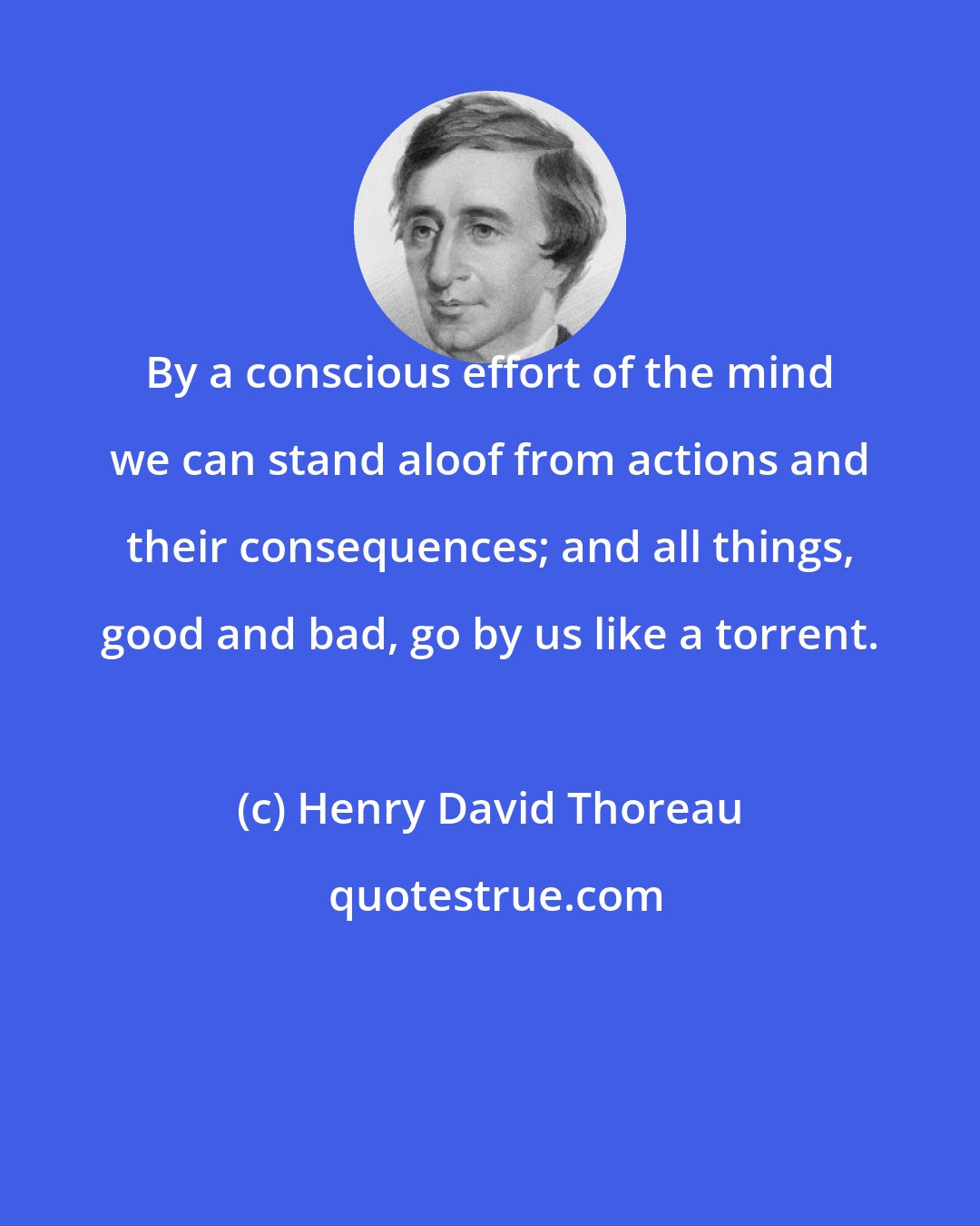 Henry David Thoreau: By a conscious effort of the mind we can stand aloof from actions and their consequences; and all things, good and bad, go by us like a torrent.