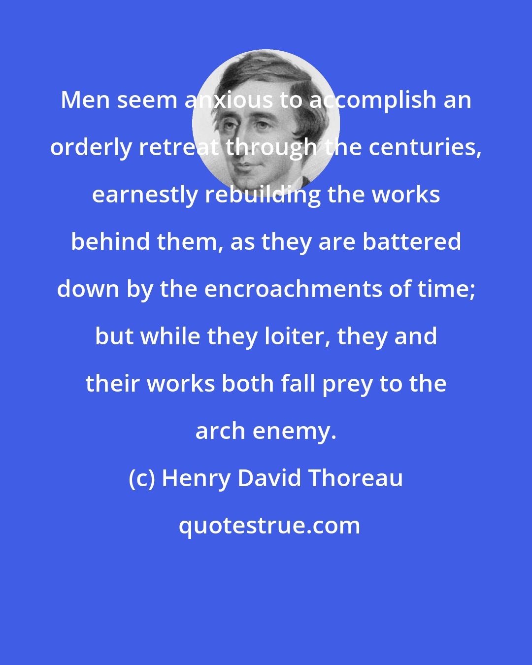 Henry David Thoreau: Men seem anxious to accomplish an orderly retreat through the centuries, earnestly rebuilding the works behind them, as they are battered down by the encroachments of time; but while they loiter, they and their works both fall prey to the arch enemy.