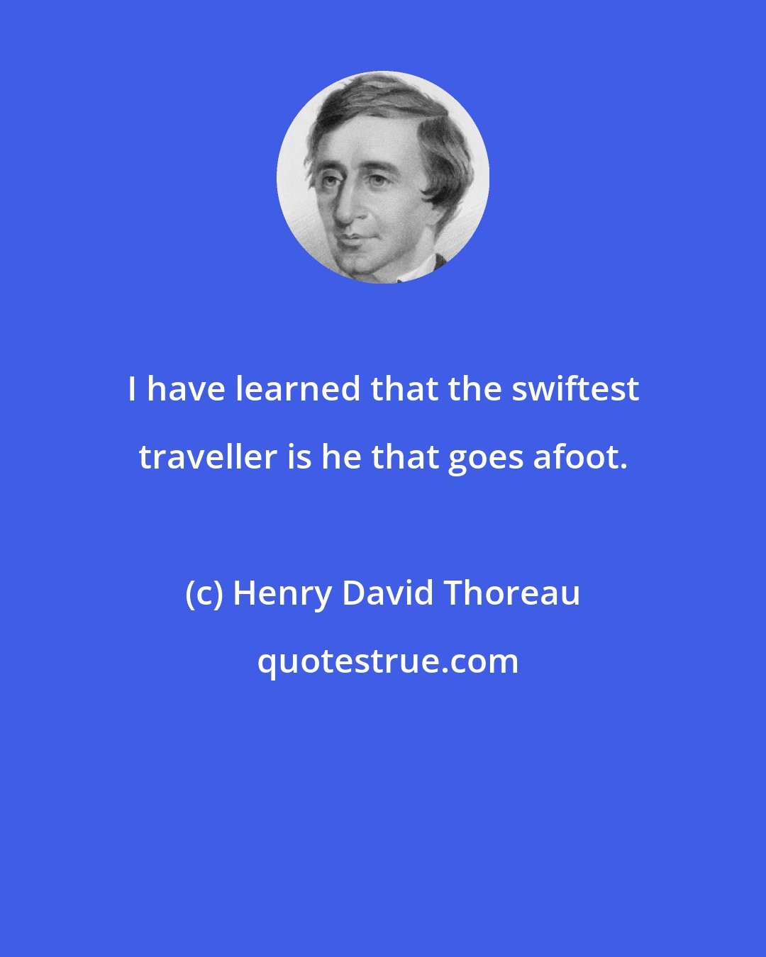 Henry David Thoreau: I have learned that the swiftest traveller is he that goes afoot.