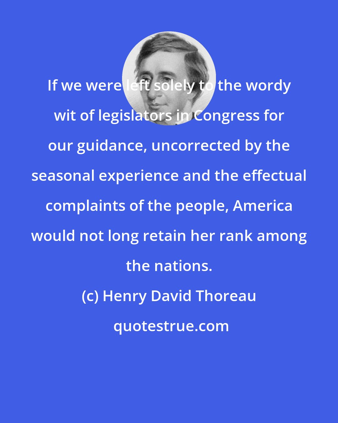 Henry David Thoreau: If we were left solely to the wordy wit of legislators in Congress for our guidance, uncorrected by the seasonal experience and the effectual complaints of the people, America would not long retain her rank among the nations.