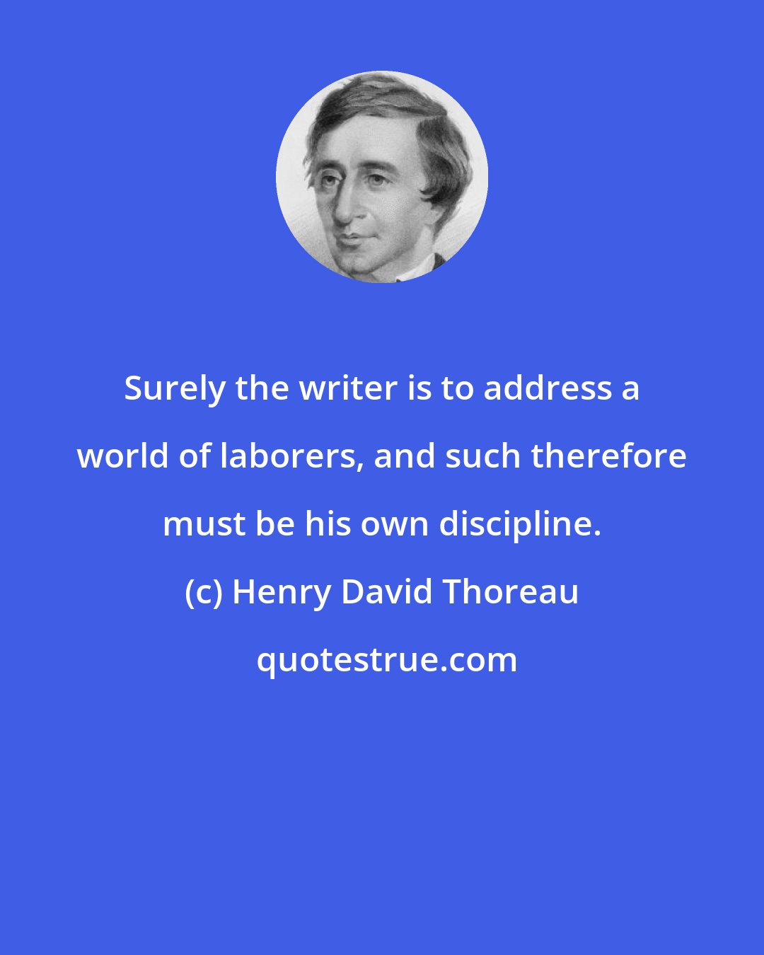 Henry David Thoreau: Surely the writer is to address a world of laborers, and such therefore must be his own discipline.