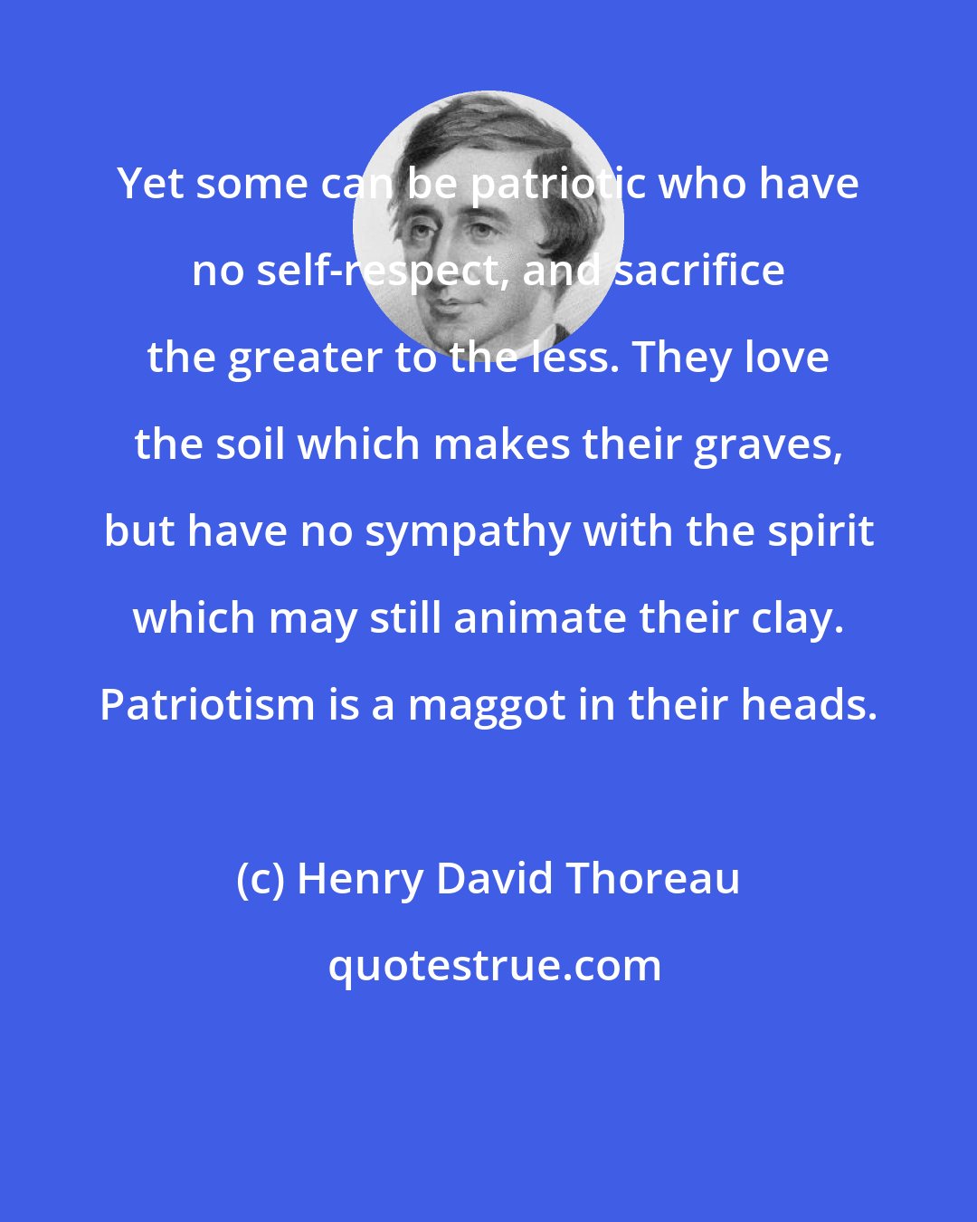 Henry David Thoreau: Yet some can be patriotic who have no self-respect, and sacrifice the greater to the less. They love the soil which makes their graves, but have no sympathy with the spirit which may still animate their clay. Patriotism is a maggot in their heads.