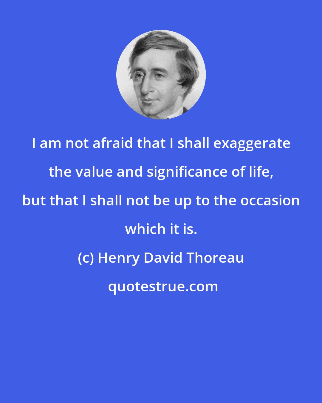 Henry David Thoreau: I am not afraid that I shall exaggerate the value and significance of life, but that I shall not be up to the occasion which it is.