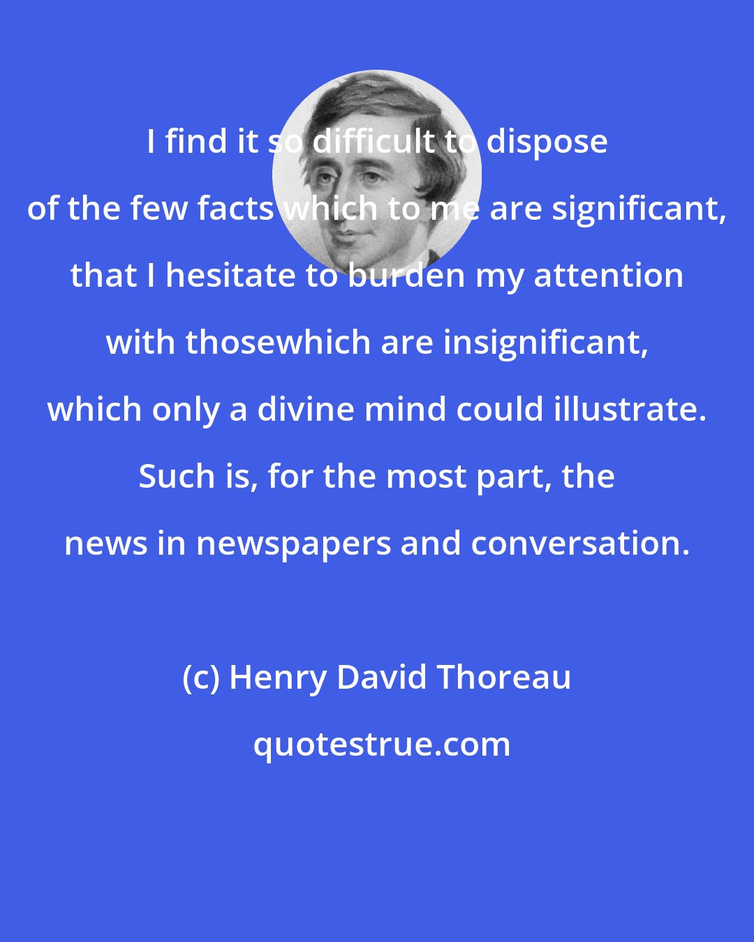 Henry David Thoreau: I find it so difficult to dispose of the few facts which to me are significant, that I hesitate to burden my attention with thosewhich are insignificant, which only a divine mind could illustrate. Such is, for the most part, the news in newspapers and conversation.