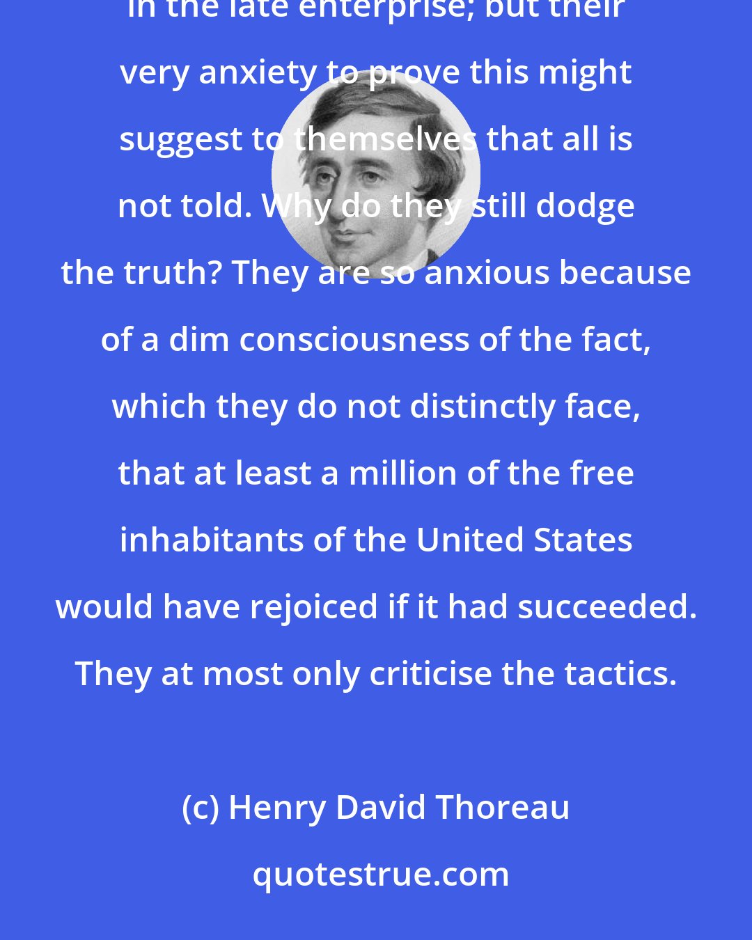 Henry David Thoreau: Perhaps anxious politicians may prove that only seventeen white men and five negroes were concerned in the late enterprise; but their very anxiety to prove this might suggest to themselves that all is not told. Why do they still dodge the truth? They are so anxious because of a dim consciousness of the fact, which they do not distinctly face, that at least a million of the free inhabitants of the United States would have rejoiced if it had succeeded. They at most only criticise the tactics.