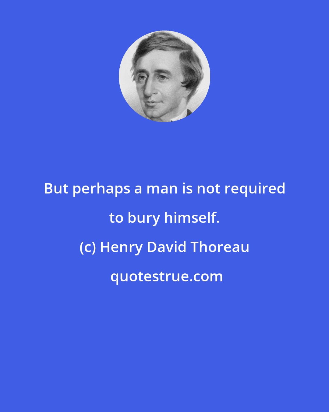 Henry David Thoreau: But perhaps a man is not required to bury himself.