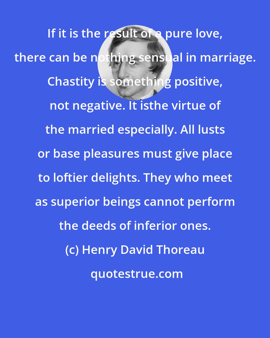Henry David Thoreau: If it is the result of a pure love, there can be nothing sensual in marriage. Chastity is something positive, not negative. It isthe virtue of the married especially. All lusts or base pleasures must give place to loftier delights. They who meet as superior beings cannot perform the deeds of inferior ones.