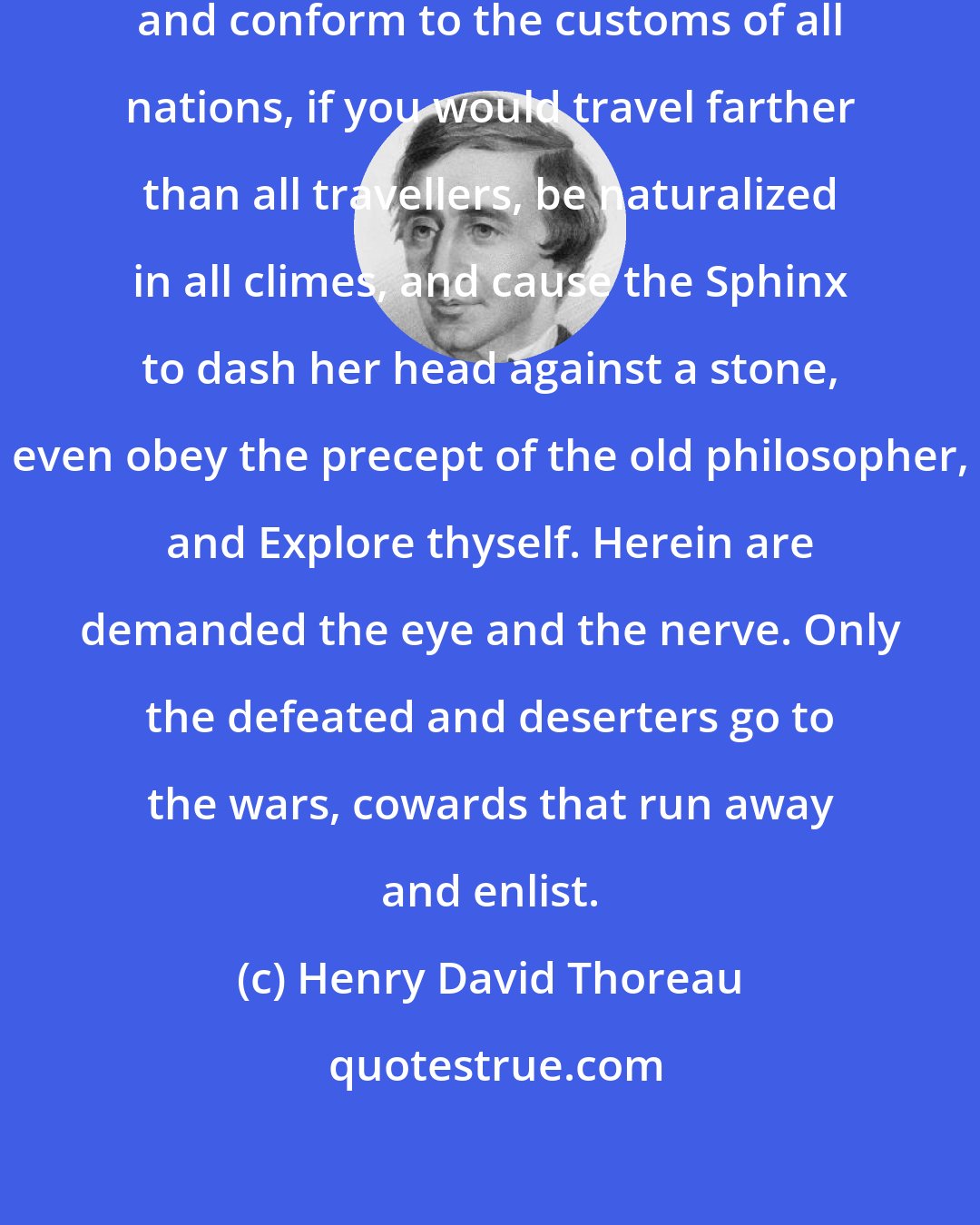 Henry David Thoreau: If you would learn to speak all tongues and conform to the customs of all nations, if you would travel farther than all travellers, be naturalized in all climes, and cause the Sphinx to dash her head against a stone, even obey the precept of the old philosopher, and Explore thyself. Herein are demanded the eye and the nerve. Only the defeated and deserters go to the wars, cowards that run away and enlist.