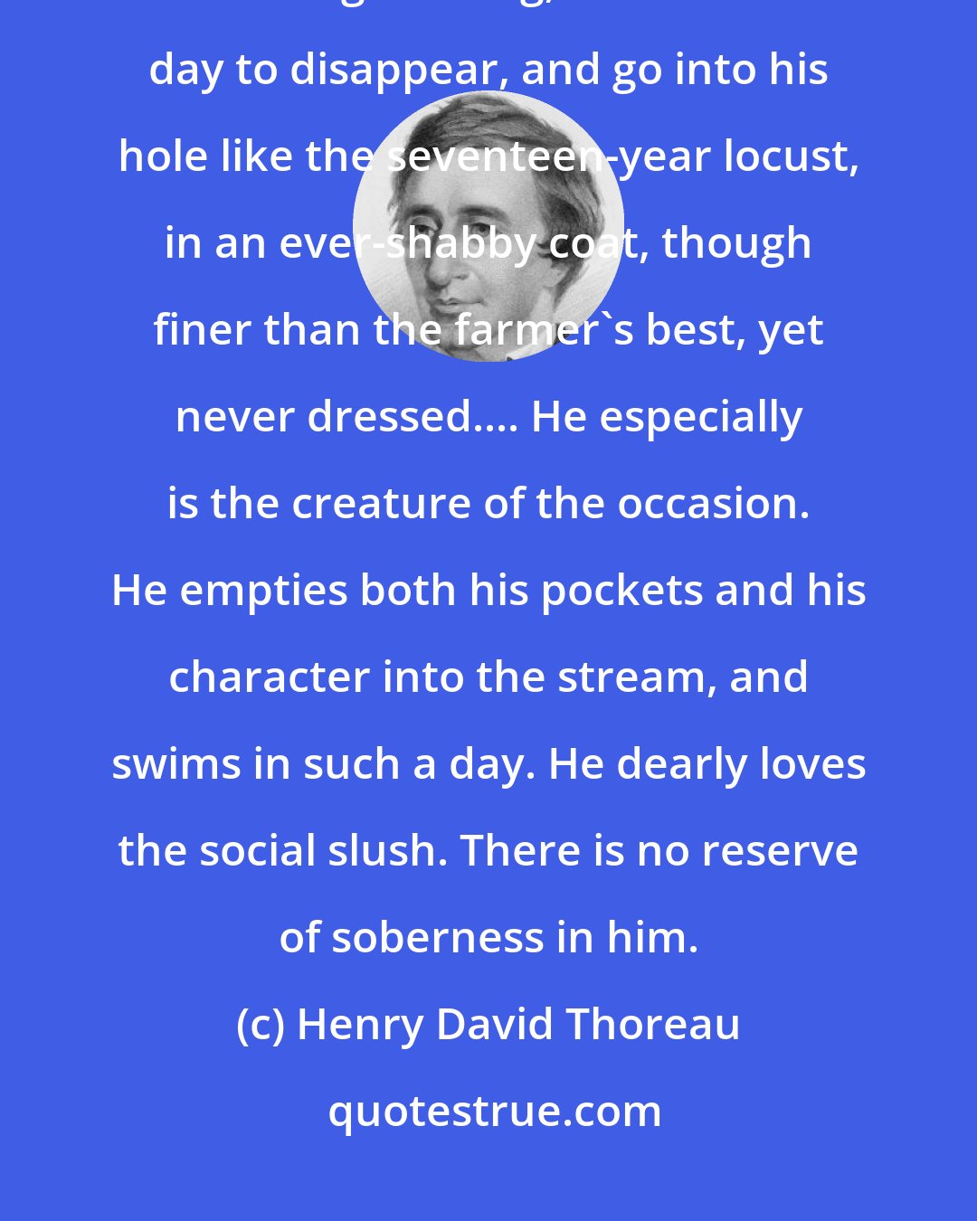 Henry David Thoreau: The more supple vagabond, too, is sure to appear on the least rumor of such a gathering, and the next day to disappear, and go into his hole like the seventeen-year locust, in an ever-shabby coat, though finer than the farmer's best, yet never dressed.... He especially is the creature of the occasion. He empties both his pockets and his character into the stream, and swims in such a day. He dearly loves the social slush. There is no reserve of soberness in him.