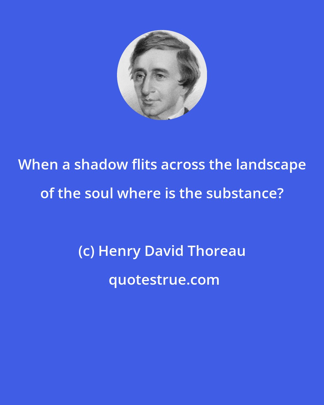 Henry David Thoreau: When a shadow flits across the landscape of the soul where is the substance?