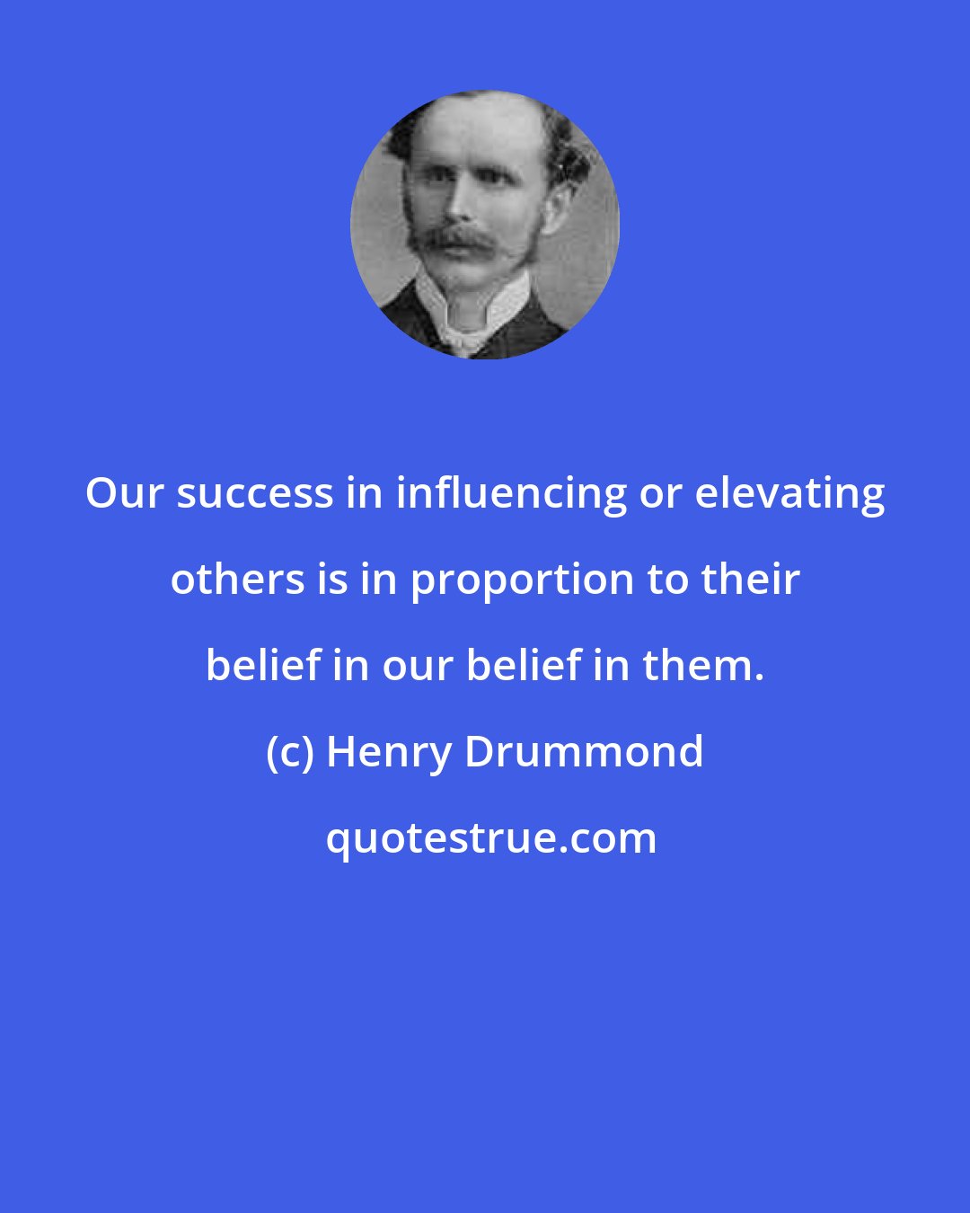Henry Drummond: Our success in influencing or elevating others is in proportion to their belief in our belief in them.