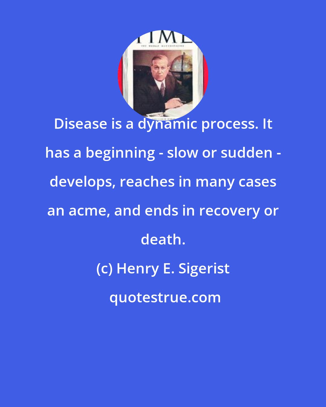 Henry E. Sigerist: Disease is a dynamic process. It has a beginning - slow or sudden - develops, reaches in many cases an acme, and ends in recovery or death.