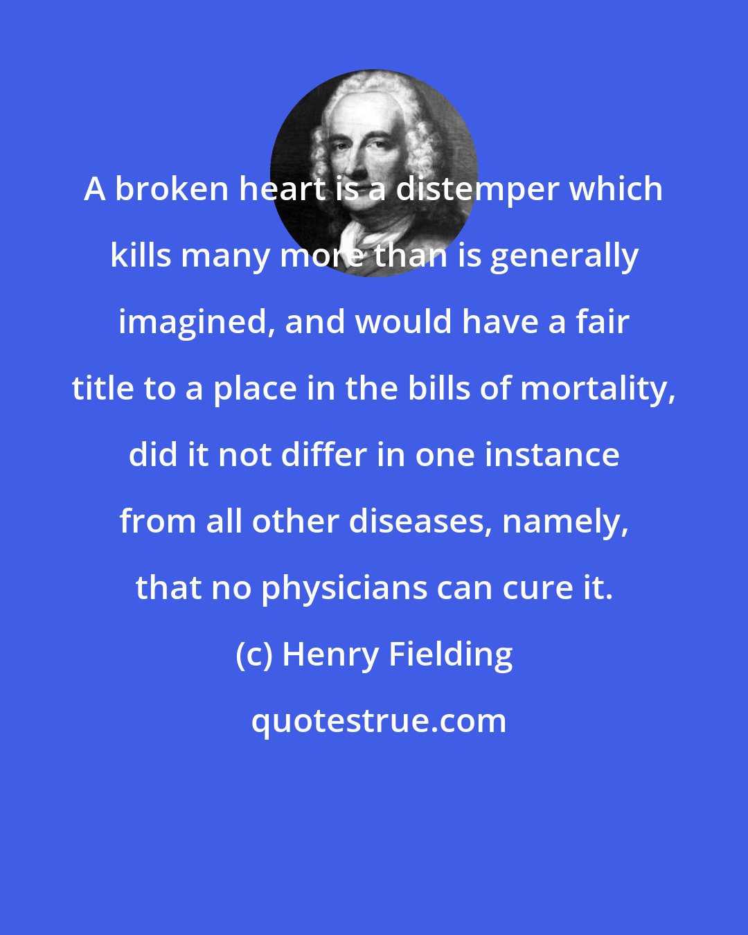 Henry Fielding: A broken heart is a distemper which kills many more than is generally imagined, and would have a fair title to a place in the bills of mortality, did it not differ in one instance from all other diseases, namely, that no physicians can cure it.