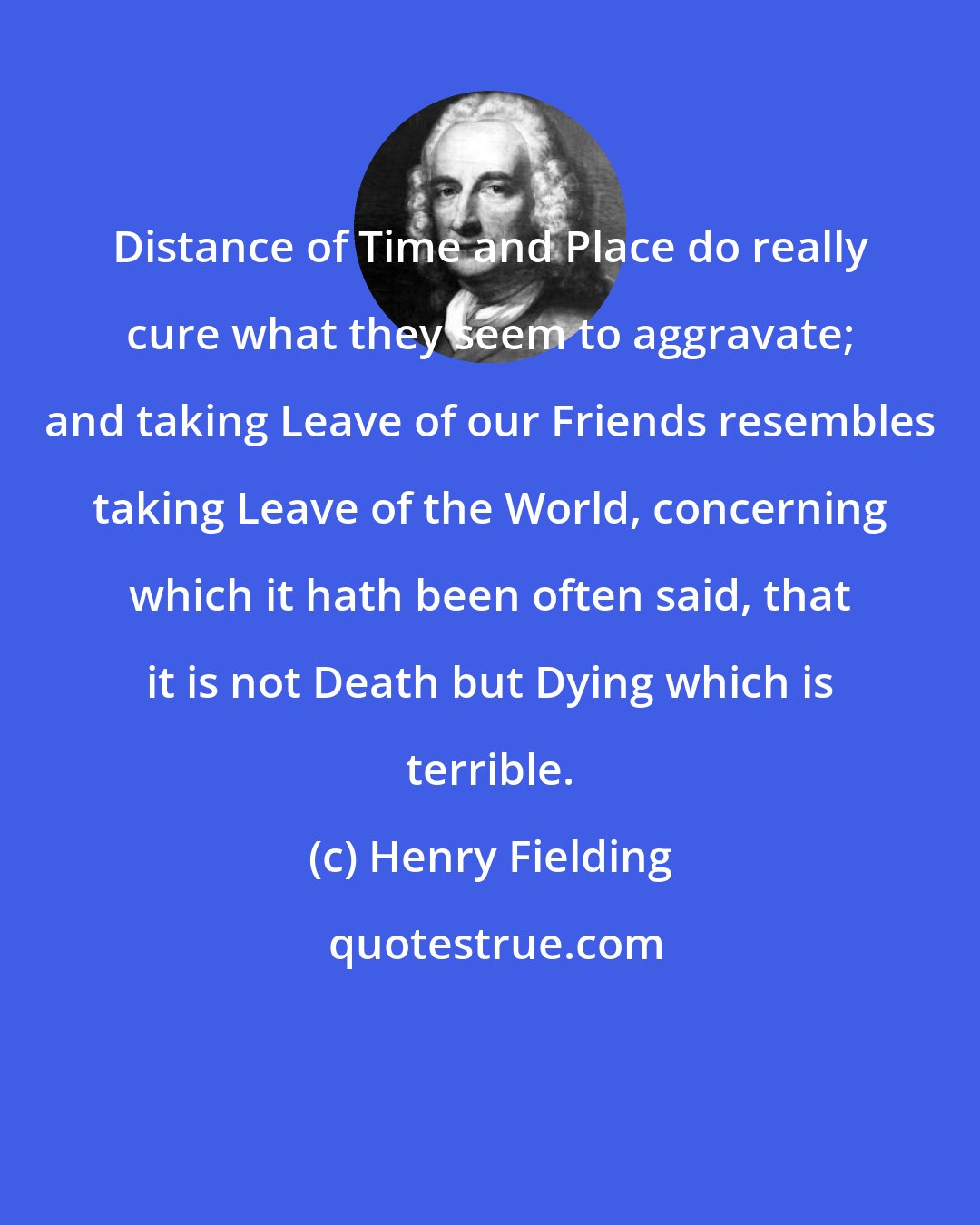 Henry Fielding: Distance of Time and Place do really cure what they seem to aggravate; and taking Leave of our Friends resembles taking Leave of the World, concerning which it hath been often said, that it is not Death but Dying which is terrible.