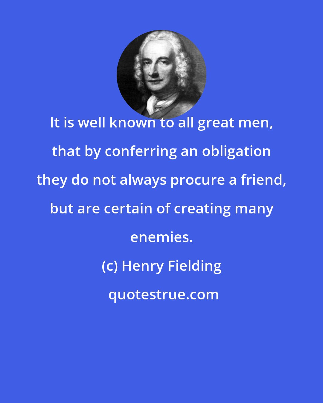 Henry Fielding: It is well known to all great men, that by conferring an obligation they do not always procure a friend, but are certain of creating many enemies.