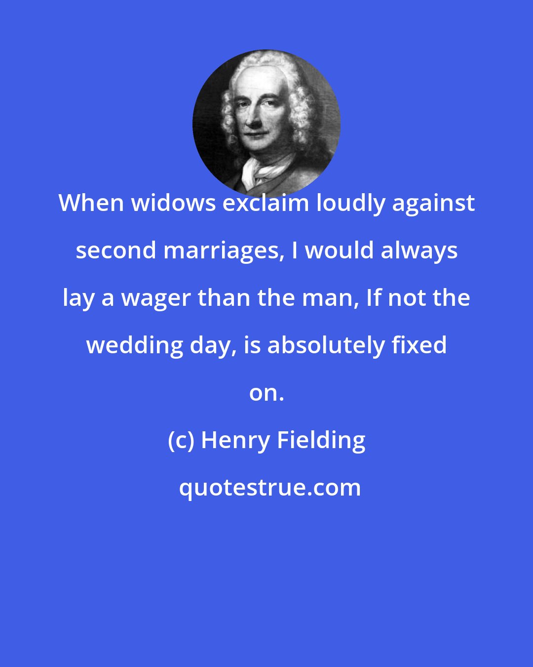 Henry Fielding: When widows exclaim loudly against second marriages, I would always lay a wager than the man, If not the wedding day, is absolutely fixed on.