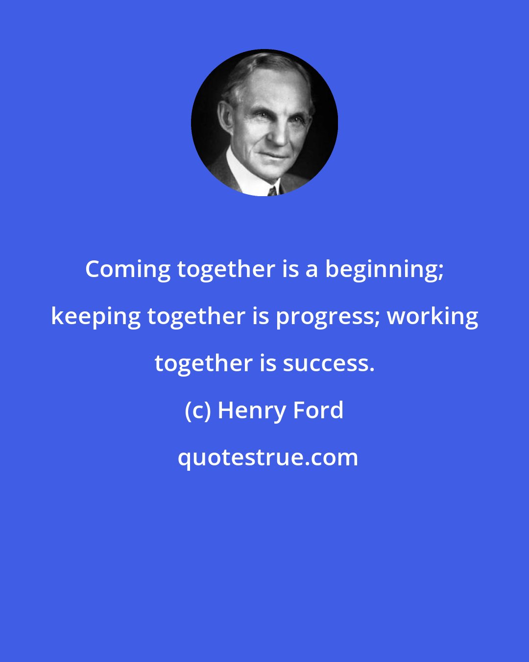 Henry Ford: Coming together is a beginning; keeping together is progress; working together is success.