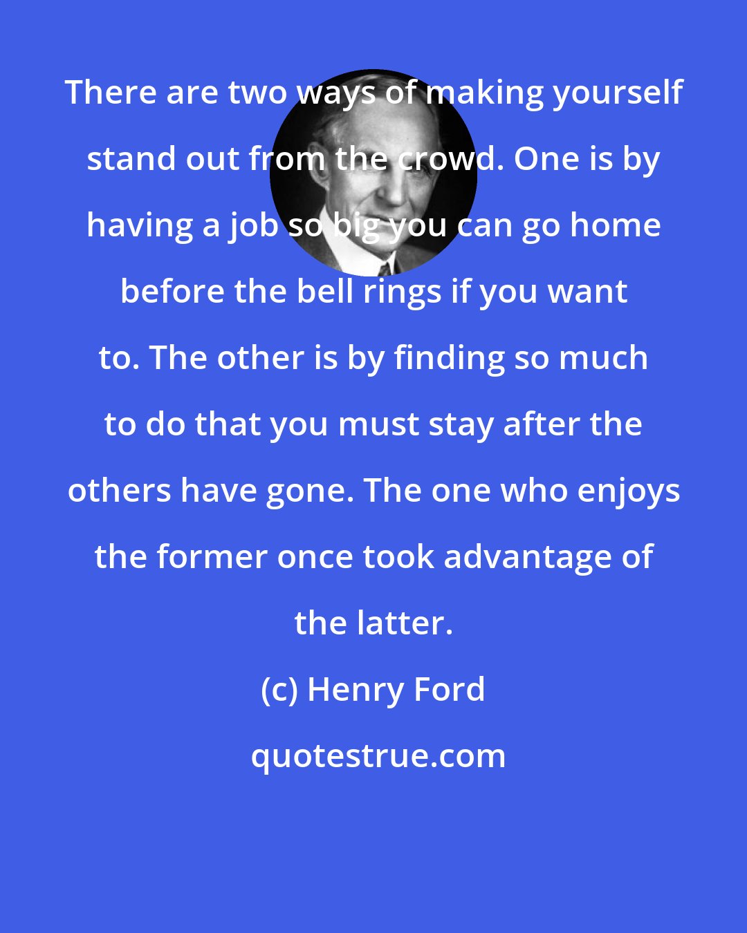 Henry Ford: There are two ways of making yourself stand out from the crowd. One is by having a job so big you can go home before the bell rings if you want to. The other is by finding so much to do that you must stay after the others have gone. The one who enjoys the former once took advantage of the latter.